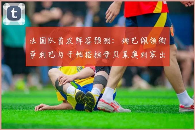 法国队首发阵容预测：姆巴佩领衔萨利巴与于帕搭档登贝莱奥利塞出战