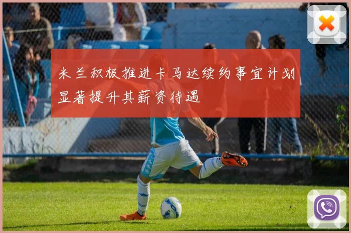 米兰积极推进卡马达续约事宜计划显著提升其薪资待遇