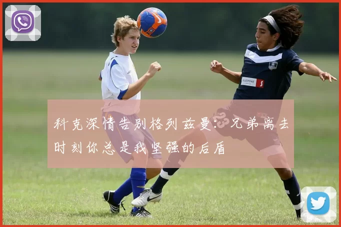 科克深情告别格列兹曼：兄弟离去时刻你总是我坚强的后盾
