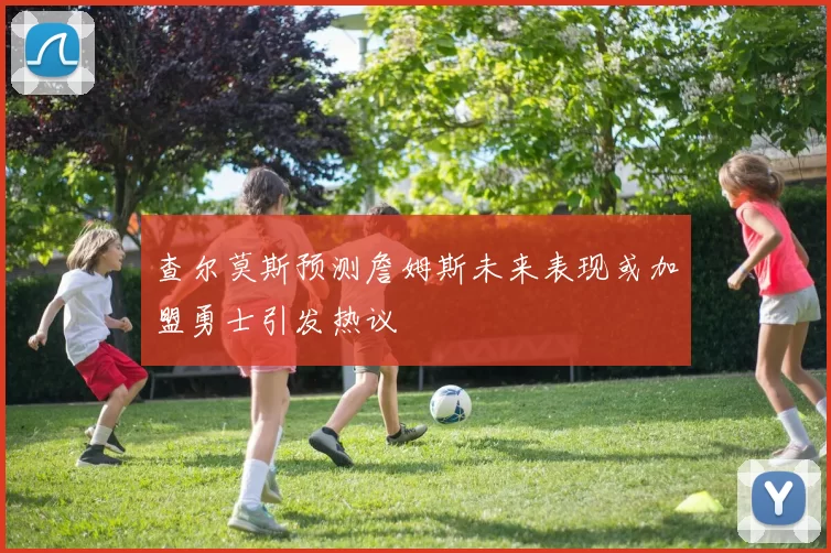 查尔莫斯预测詹姆斯未来表现或加盟勇士引发热议
