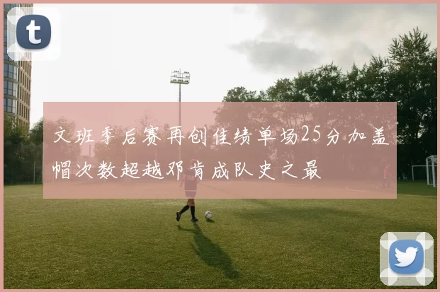 文班季后赛再创佳绩单场25分加盖帽次数超越邓肯成队史之最