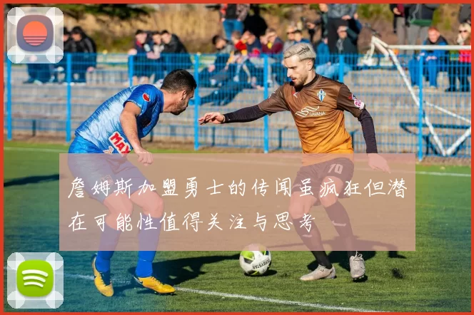 詹姆斯加盟勇士的传闻虽疯狂但潜在可能性值得关注与思考
