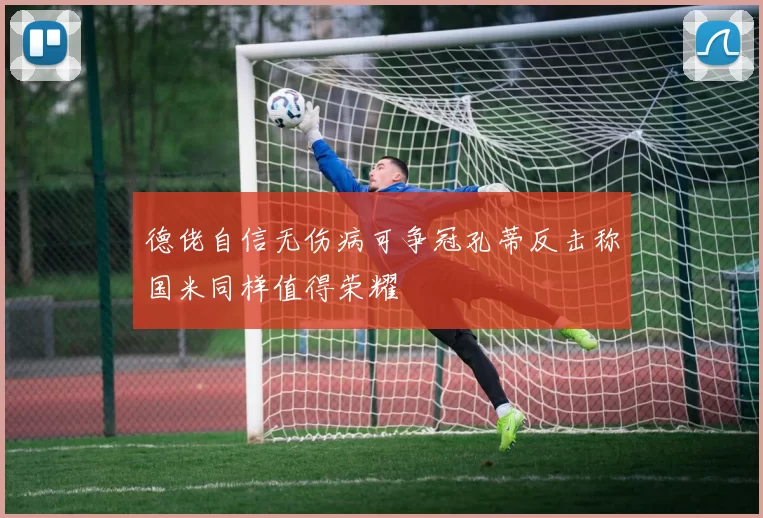 德佬自信无伤病可争冠孔蒂反击称国米同样值得荣耀