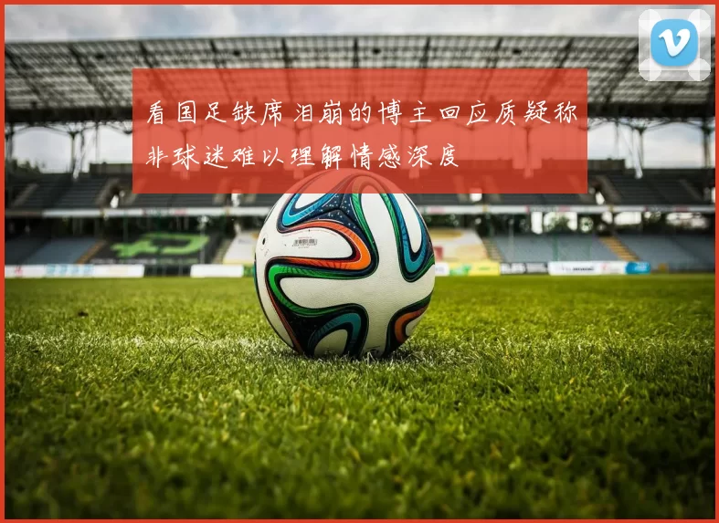 看国足缺席泪崩的博主回应质疑称非球迷难以理解情感深度
