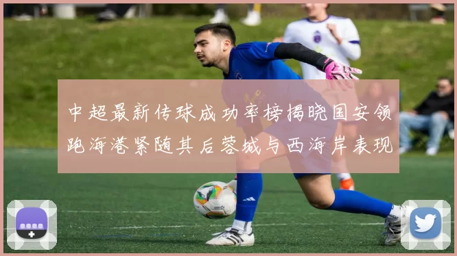 中超最新传球成功率榜揭晓国安领跑海港紧随其后蓉城与西海岸表现不俗