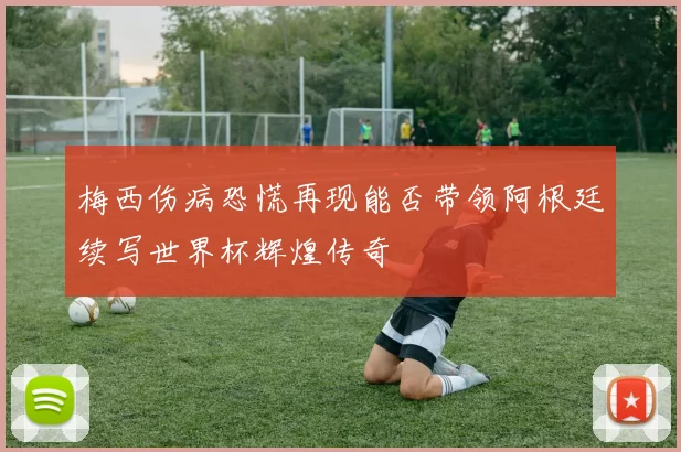 梅西伤病恐慌再现能否带领阿根廷续写世界杯辉煌传奇