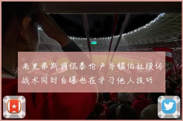 老里弗斯调侃泰伦卢与锡伯杜模仿战术同时自曝也在学习他人技巧