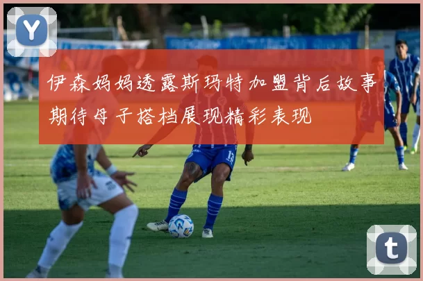 伊森妈妈透露斯玛特加盟背后故事期待母子搭档展现精彩表现