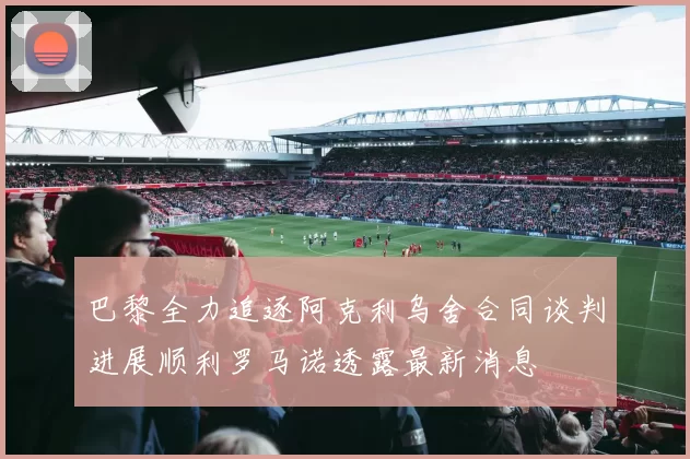 巴黎全力追逐阿克利乌舍合同谈判进展顺利罗马诺透露最新消息