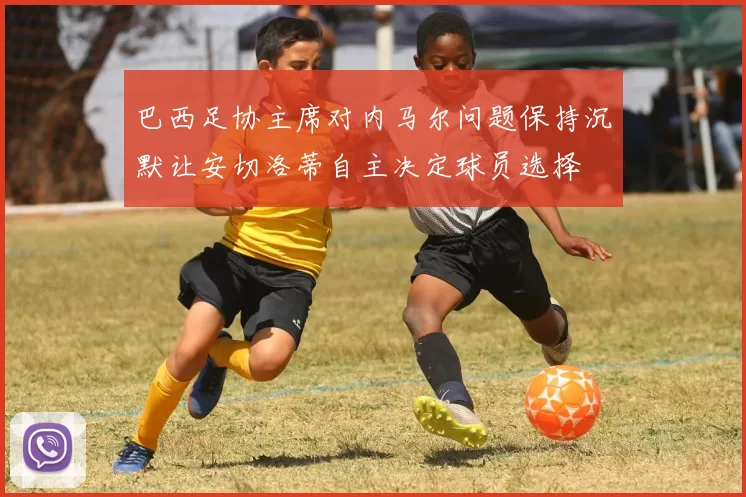 巴西足协主席对内马尔问题保持沉默让安切洛蒂自主决定球员选择