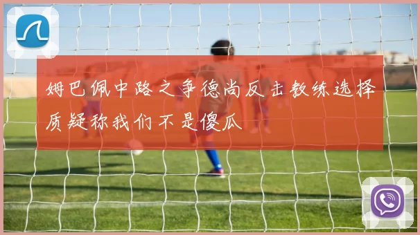 姆巴佩中路之争德尚反击教练选择质疑称我们不是傻瓜