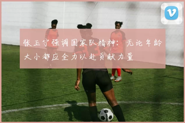 张玉宁强调国家队精神：无论年龄大小都应全力以赴贡献力量