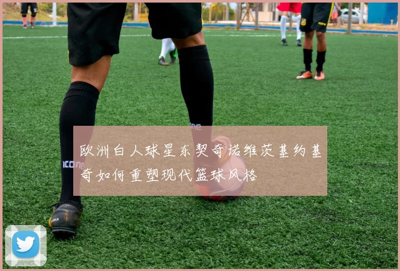 欧洲白人球星东契奇诺维茨基约基奇如何重塑现代篮球风格