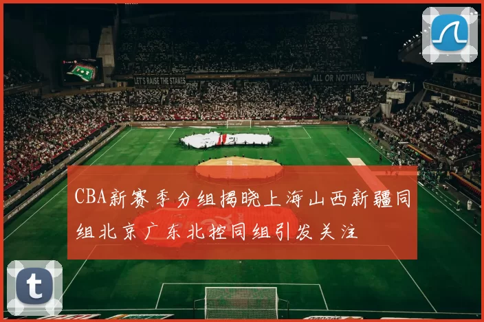 CBA新赛季分组揭晓上海山西新疆同组北京广东北控同组引发关注