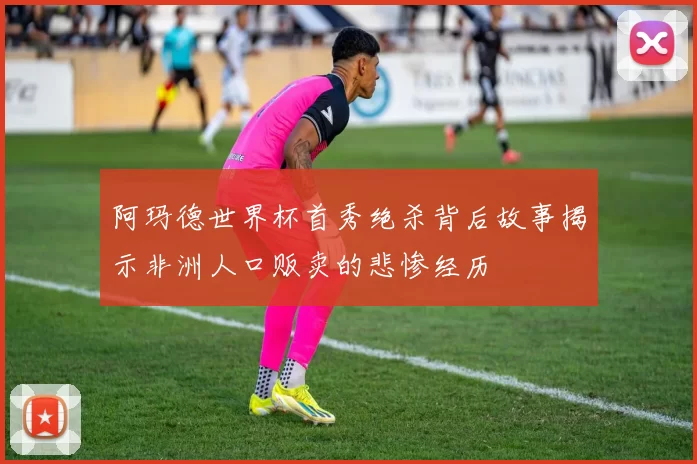 阿玛德世界杯首秀绝杀背后故事揭示非洲人口贩卖的悲惨经历