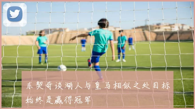 东契奇谈湖人与皇马相似之处目标始终是赢得冠军