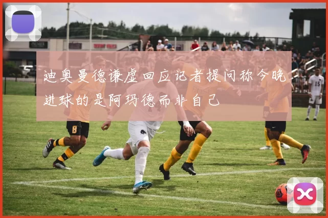 迪奥曼德谦虚回应记者提问称今晚进球的是阿玛德而非自己