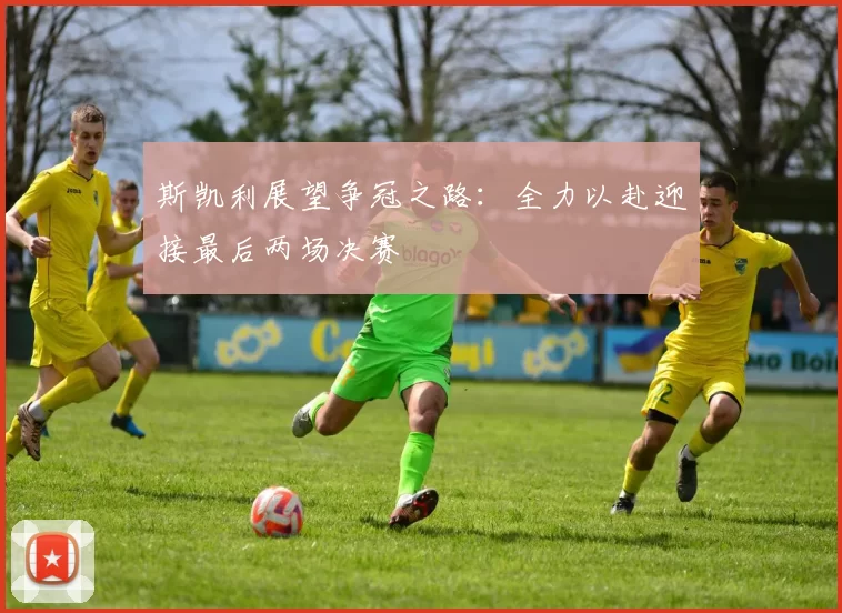 斯凯利展望争冠之路：全力以赴迎接最后两场决赛
