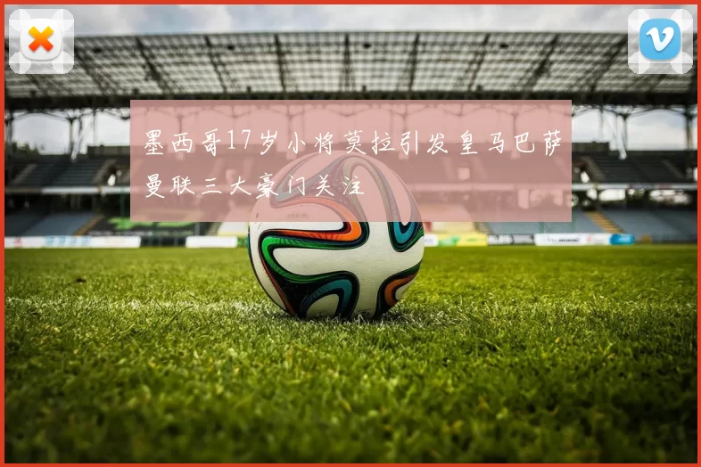 墨西哥17岁小将莫拉引发皇马巴萨曼联三大豪门关注